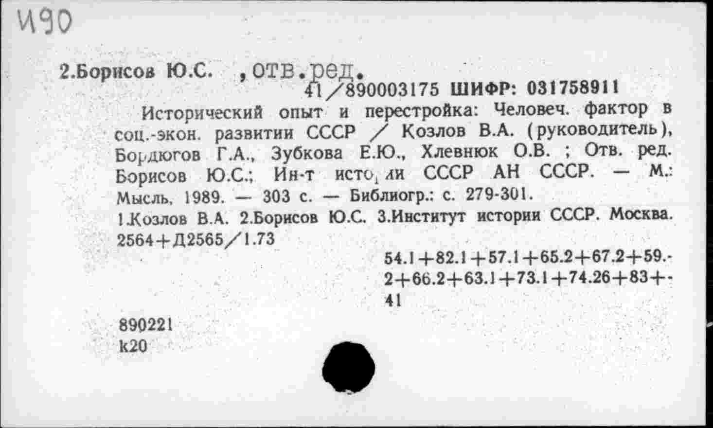 ﻿идо
2.Борисов Ю.С.	,ОТВ.рбД.
41/890003175 ШИФР: 031758911
Исторический опыт и перестройка: Человек, фактор в соц.-экон, развитии СССР / Козлов В.А. (руководитель), Бордюгов Г.А., Зубкова Е.Ю., Хлевнюк О.В. ; Отв. ред. Борисов Ю.С.; Ин-т исто, аи СССР АН СССР. — М.: Мысль, 1989. — 303 с. — Библиогр.: с. 279-301.
1 .Козлов В.А. 2.Борисов Ю.С. З.Институт истории СССР. Москва. 2564+Д2565/1.73
54.1 +82.1+57.1+65.2+67.2+59.-2+66.2+63.1+73.1+74.26+83+-41
890221 к20